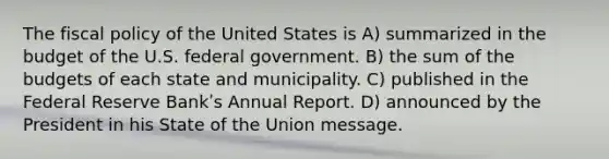 The fiscal policy of the United States is A) summarized in the budget of the U.S. federal government. B) the sum of the budgets of each state and municipality. C) published in the Federal Reserve Bankʹs Annual Report. D) announced by the President in his State of the Union message.