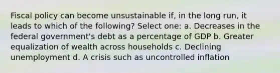 Fiscal policy can become unsustainable if, in the long run, it leads to which of the following? Select one: a. Decreases in the federal government's debt as a percentage of GDP b. Greater equalization of wealth across households c. Declining unemployment d. A crisis such as uncontrolled inflation