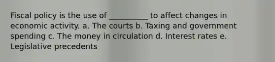 Fiscal policy is the use of __________ to affect changes in economic activity. a. The courts b. Taxing and government spending c. The money in circulation d. Interest rates e. Legislative precedents