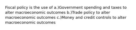 Fiscal policy is the use of a.)Government spending and taxes to alter macroeconomic outcomes b.)Trade policy to alter macroeconomic outcomes c.)Money and credit controls to alter macroeconomic outcomes