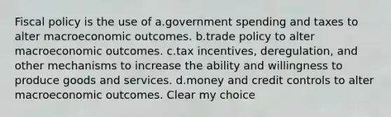 Fiscal policy is the use of a.government spending and taxes to alter macroeconomic outcomes. b.trade policy to alter macroeconomic outcomes. c.tax incentives, deregulation, and other mechanisms to increase the ability and willingness to produce goods and services. d.money and credit controls to alter macroeconomic outcomes. Clear my choice