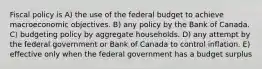 Fiscal policy is A) the use of the federal budget to achieve macroeconomic objectives. B) any policy by the Bank of Canada. C) budgeting policy by aggregate households. D) any attempt by the federal government or Bank of Canada to control inflation. E) effective only when the federal government has a budget surplus