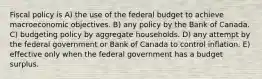 Fiscal policy is A) the use of the federal budget to achieve macroeconomic objectives. B) any policy by the Bank of Canada. C) budgeting policy by aggregate households. D) any attempt by the federal government or Bank of Canada to control inflation. E) effective only when the federal government has a budget surplus.