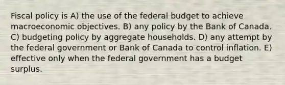 Fiscal policy is A) the use of the federal budget to achieve macroeconomic objectives. B) any policy by the Bank of Canada. C) budgeting policy by aggregate households. D) any attempt by the federal government or Bank of Canada to control inflation. E) effective only when the federal government has a budget surplus.