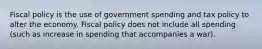 Fiscal policy is the use of government spending and tax policy to alter the economy. Fiscal policy does not include all spending (such as increase in spending that accompanies a war).