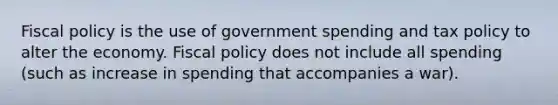 Fiscal policy is the use of government spending and tax policy to alter the economy. Fiscal policy does not include all spending (such as increase in spending that accompanies a war).