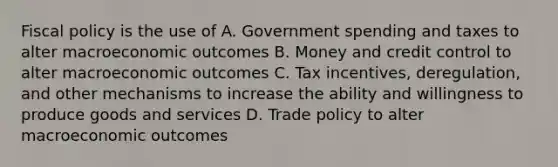 Fiscal policy is the use of A. Government spending and taxes to alter macroeconomic outcomes B. Money and credit control to alter macroeconomic outcomes C. Tax incentives, deregulation, and other mechanisms to increase the ability and willingness to produce goods and services D. Trade policy to alter macroeconomic outcomes