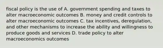 fiscal policy is the use of A. government spending and taxes to alter macroeconomic outcomes B. money and credit controls to alter macroeconomic outcomes C. tax incentives, deregulation, and other mechanisms to increase the ability and willingness to produce goods and services D. trade policy to alter macroeconomics outcomes