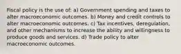 Fiscal policy is the use of: a) Government spending and taxes to alter macroeconomic outcomes. b) Money and credit controls to alter macroeconomic outcomes. c) Tax incentives, deregulation, and other mechanisms to increase the ability and willingness to produce goods and services. d) Trade policy to alter macroeconomic outcomes.