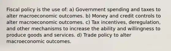 Fiscal policy is the use of: a) Government spending and taxes to alter macroeconomic outcomes. b) Money and credit controls to alter macroeconomic outcomes. c) Tax incentives, deregulation, and other mechanisms to increase the ability and willingness to produce goods and services. d) Trade policy to alter macroeconomic outcomes.