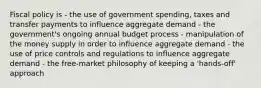 Fiscal policy is - the use of government spending, taxes and transfer payments to influence aggregate demand - the government's ongoing annual budget process - manipulation of the money supply in order to influence aggregate demand - the use of price controls and regulations to influence aggregate demand - the free-market philosophy of keeping a 'hands-off' approach