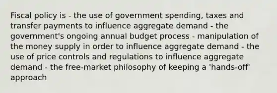 Fiscal policy is - the use of government spending, taxes and transfer payments to influence aggregate demand - the government's ongoing annual budget process - manipulation of the money supply in order to influence aggregate demand - the use of price controls and regulations to influence aggregate demand - the free-market philosophy of keeping a 'hands-off' approach