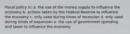 Fiscal policy is: a. the use of the money supply to influence the economy b. actions taken by the Federal Reserve to influence the economy c. only used during times of recession d. only used during times of expansion e. the use of government spending and taxes to influence the economy