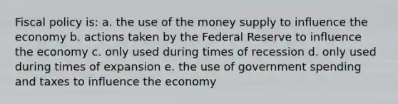 Fiscal policy is: a. the use of the money supply to influence the economy b. actions taken by the Federal Reserve to influence the economy c. only used during times of recession d. only used during times of expansion e. the use of government spending and taxes to influence the economy