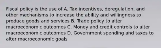 Fiscal policy is the use of A. Tax incentives, deregulation, and other mechanisms to increase the ability and willingness to produce goods and services B. Trade policy to alter macroeconomic outcomes C. Money and credit controls to alter macroeconomic outcomes D. Government spending and taxes to alter macroeconomic goals