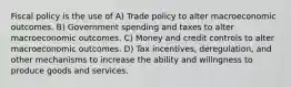 Fiscal policy is the use of A) Trade policy to alter macroeconomic outcomes. B) Government spending and taxes to alter macroeconomic outcomes. C) Money and credit controls to alter macroeconomic outcomes. D) Tax incentives, deregulation, and other mechanisms to increase the ability and willngness to produce goods and services.