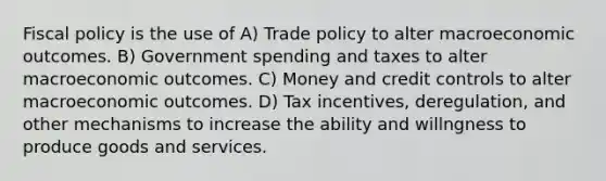 <a href='https://www.questionai.com/knowledge/kPTgdbKdvz-fiscal-policy' class='anchor-knowledge'>fiscal policy</a> is the use of A) Trade policy to alter macroeconomic outcomes. B) Government spending and taxes to alter macroeconomic outcomes. C) Money and credit controls to alter macroeconomic outcomes. D) Tax incentives, deregulation, and other mechanisms to increase the ability and willngness to produce goods and services.