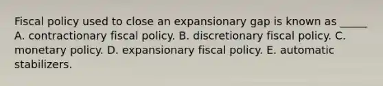 Fiscal policy used to close an expansionary gap is known as _____ A. contractionary fiscal policy. B. discretionary fiscal policy. C. monetary policy. D. expansionary fiscal policy. E. automatic stabilizers.