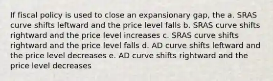 If fiscal policy is used to close an expansionary gap, the a. SRAS curve shifts leftward and the price level falls b. SRAS curve shifts rightward and the price level increases c. SRAS curve shifts rightward and the price level falls d. AD curve shifts leftward and the price level decreases e. AD curve shifts rightward and the price level decreases