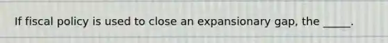 ​If fiscal policy is used to close an expansionary gap, the _____.