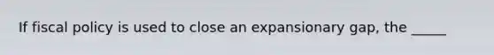 If fiscal policy is used to close an expansionary gap, the _____