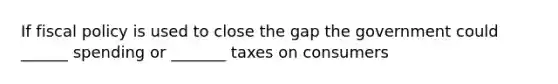 If fiscal policy is used to close the gap the government could ______ spending or _______ taxes on consumers