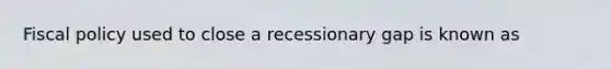 Fiscal policy used to close a recessionary gap is known as