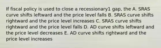 If fiscal policy is used to close a recessionary1 gap, the A. SRAS curve shifts leftward and the price level falls B. SRAS curve shifts rightward and the price level increases C. SRAS curve shifts rightward and the price level falls D. AD curve shifts leftward and the price level decreases E. AD curve shifts rightward and the price level increases