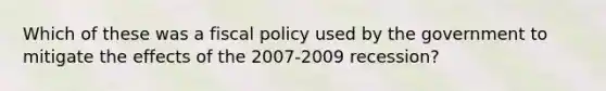 Which of these was a fiscal policy used by the government to mitigate the effects of the 2007-2009 recession?