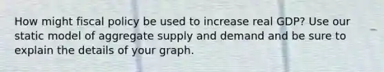 How might fiscal policy be used to increase real GDP? Use our static model of aggregate supply and demand and be sure to explain the details of your graph.