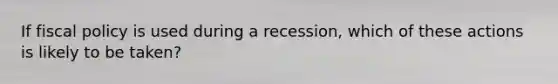 If fiscal policy is used during a recession, which of these actions is likely to be taken?