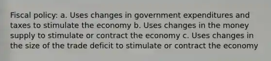 Fiscal policy: a. Uses changes in government expenditures and taxes to stimulate the economy b. Uses changes in the money supply to stimulate or contract the economy c. Uses changes in the size of the trade deficit to stimulate or contract the economy