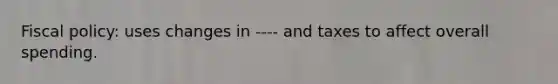 Fiscal policy: uses changes in ---- and taxes to affect overall spending.