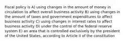 Fiscal policy is A) using changes in the amount of money in circulation to affect overall business activity B) using changes in the amount of taxes and government expenditures to affect business activity C) using changes in interest rates to affect business activity D) under the control of the federal reserve system E) an area that is controlled exclusively by the president of the United States, according to Article II of the constitution