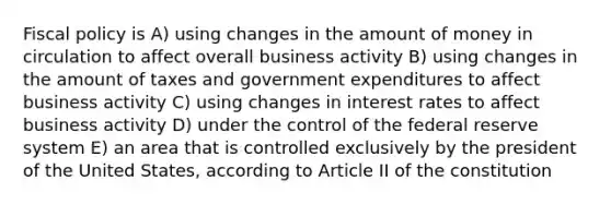 <a href='https://www.questionai.com/knowledge/kPTgdbKdvz-fiscal-policy' class='anchor-knowledge'>fiscal policy</a> is A) using changes in the amount of money in circulation to affect overall business activity B) using changes in the amount of taxes and government expenditures to affect business activity C) using changes in interest rates to affect business activity D) under the control of the federal reserve system E) an area that is controlled exclusively by the president of the United States, according to Article II of the constitution