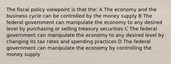 The fiscal policy viewpoint is that the: A The economy and the business cycle can be controlled by the money supply B The federal government can manipulate the economy to any desired level by purchasing or selling treasury securities C The federal government can manipulate the economy to any desired level by changing its tax rates and spending practices D The federal government can manipulate the economy by controlling the money supply