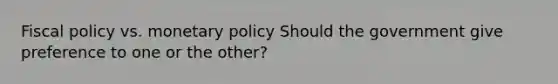 Fiscal policy vs. monetary policy Should the government give preference to one or the other?