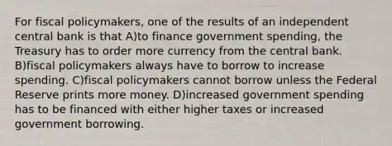 For fiscal policymakers, one of the results of an independent central bank is that A)to finance government spending, the Treasury has to order more currency from the central bank. B)fiscal policymakers always have to borrow to increase spending. C)fiscal policymakers cannot borrow unless the Federal Reserve prints more money. D)increased government spending has to be financed with either higher taxes or increased government borrowing.