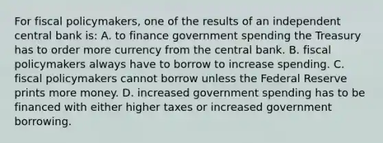 For fiscal policymakers, one of the results of an independent central bank is: A. to finance government spending the Treasury has to order more currency from the central bank. B. fiscal policymakers always have to borrow to increase spending. C. fiscal policymakers cannot borrow unless the Federal Reserve prints more money. D. increased government spending has to be financed with either higher taxes or increased government borrowing.