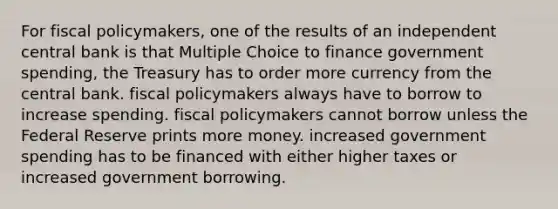 For <a href='https://www.questionai.com/knowledge/kPTgdbKdvz-fiscal-policy' class='anchor-knowledge'>fiscal policy</a>makers, one of the results of an independent central bank is that Multiple Choice to finance government spending, the Treasury has to order more currency from the central bank. fiscal policymakers always have to borrow to increase spending. fiscal policymakers cannot borrow unless the Federal Reserve prints more money. increased government spending has to be financed with either higher taxes or increased government borrowing.