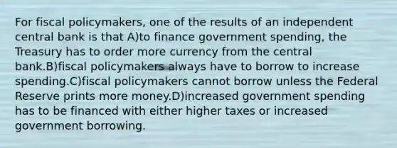 For fiscal policymakers, one of the results of an independent central bank is that A)to finance government spending, the Treasury has to order more currency from the central bank.B)fiscal policymakers always have to borrow to increase spending.C)fiscal policymakers cannot borrow unless the Federal Reserve prints more money.D)increased government spending has to be financed with either higher taxes or increased government borrowing.