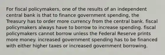 For fiscal policymakers, one of the results of an independent central bank is that to finance government spending, the Treasury has to order more currency from the central bank. fiscal policymakers always have to borrow to increase spending. fiscal policymakers cannot borrow unless the Federal Reserve prints more money. increased government spending has to be financed with either higher taxes or increased government borrowing.