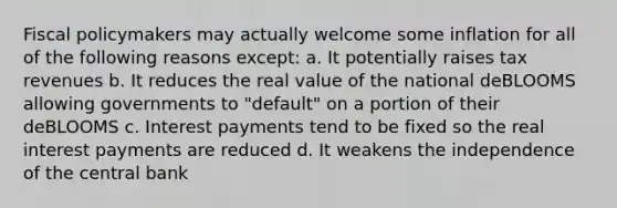 Fiscal policymakers may actually welcome some inflation for all of the following reasons except: a. It potentially raises tax revenues b. It reduces the real value of the national deBLOOMS allowing governments to "default" on a portion of their deBLOOMS c. Interest payments tend to be fixed so the real interest payments are reduced d. It weakens the independence of the central bank