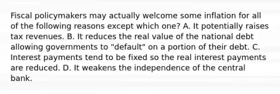 Fiscal policymakers may actually welcome some inflation for all of the following reasons except which one? A. It potentially raises tax revenues. B. It reduces the real value of the national debt allowing governments to "default" on a portion of their debt. C. Interest payments tend to be fixed so the real interest payments are reduced. D. It weakens the independence of the central bank.