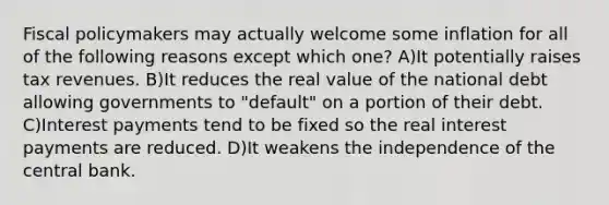 Fiscal policymakers may actually welcome some inflation for all of the following reasons except which one? A)It potentially raises tax revenues. B)It reduces the real value of the national debt allowing governments to "default" on a portion of their debt. C)Interest payments tend to be fixed so the real interest payments are reduced. D)It weakens the independence of the central bank.