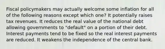 <a href='https://www.questionai.com/knowledge/kPTgdbKdvz-fiscal-policy' class='anchor-knowledge'>fiscal policy</a>makers may actually welcome some inflation for all of the following reasons except which one? It potentially raises tax revenues. It reduces the real value of the national debt allowing governments to "default" on a portion of their debt. Interest payments tend to be fixed so the real interest payments are reduced. It weakens the independence of the central bank.