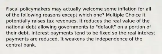 <a href='https://www.questionai.com/knowledge/kPTgdbKdvz-fiscal-policy' class='anchor-knowledge'>fiscal policy</a>makers may actually welcome some inflation for all of the following reasons except which one? Multiple Choice It potentially raises tax revenues. It reduces the real value of the national debt allowing governments to "default" on a portion of their debt. Interest payments tend to be fixed so the real interest payments are reduced. It weakens the independence of the central bank.