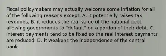 Fiscal policymakers may actually welcome some inflation for all of the following reasons except: A. it potentially raises tax revenues. B. it reduces the real value of the national debt allowing governments to "default" on a portion of their debt. C. interest payments tend to be fixed so the real interest payments are reduced. D. it weakens the independence of the central bank.