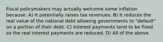 Fiscal policymakers may actually welcome some inflation because: A) It potentially raises tax revenues. B) It reduces the real value of the national debt allowing governments to "default" on a portion of their debt. C) Interest payments tend to be fixed so the real interest payments are reduced. D) All of the above.