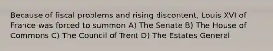 Because of fiscal problems and rising discontent, Louis XVI of France was forced to summon A) The Senate B) The House of Commons C) The Council of Trent D) The Estates General